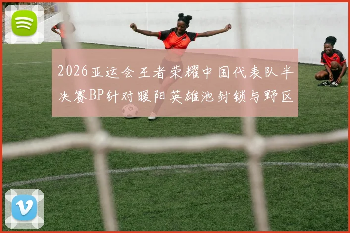 2026亚运会王者荣耀中国代表队半决赛BP针对暖阳英雄池封锁与野区节奏演变解析