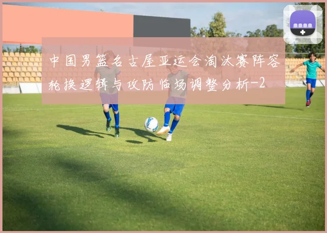 中国男篮名古屋亚运会淘汰赛阵容轮换逻辑与攻防临场调整分析