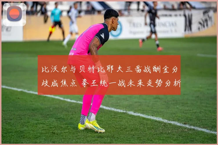 比沃尔与贝特比耶夫三番战酬金分歧成焦点 拳王统一战未来走势分析