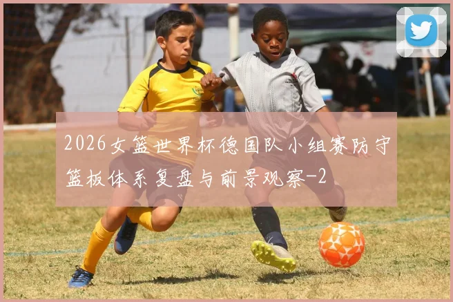 2026女篮世界杯德国队小组赛防守篮板体系复盘与前景观察